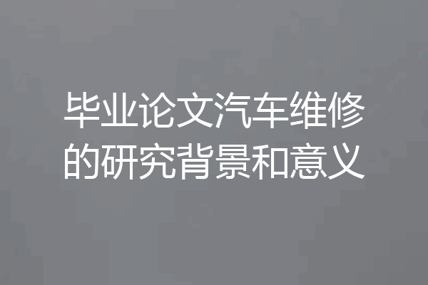 毕业论文汽车维修的研究背景和意义