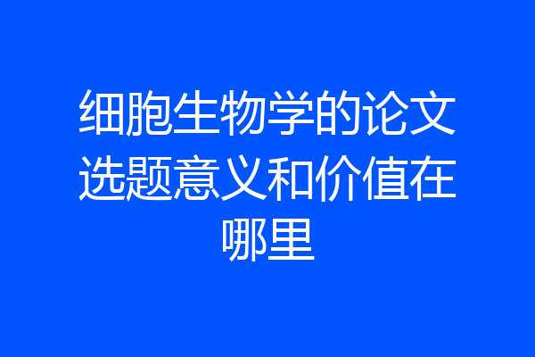细胞生物学的论文选题意义和价值在哪里