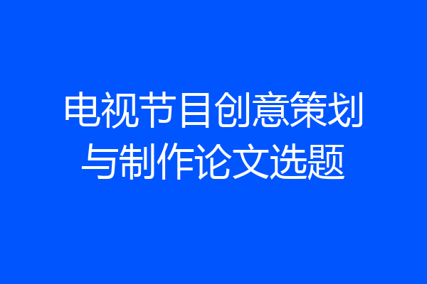 电视节目创意策划与制作论文选题