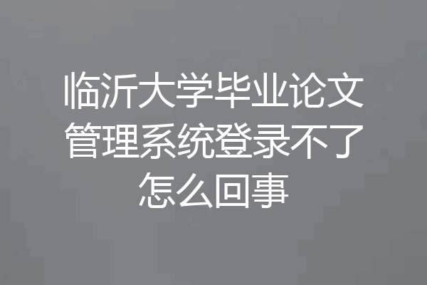 临沂大学毕业论文管理系统登录不了怎么回事