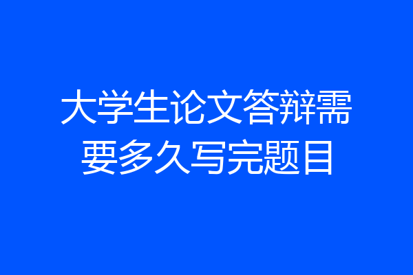 大学生论文答辩需要多久写完题目