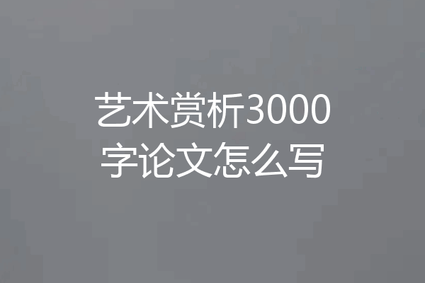 艺术赏析3000字论文怎么写