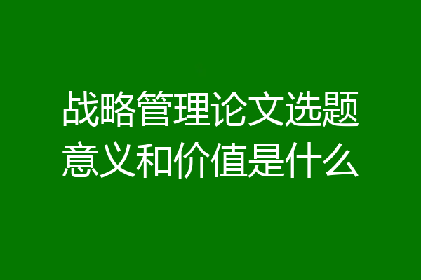 战略管理论文选题意义和价值是什么