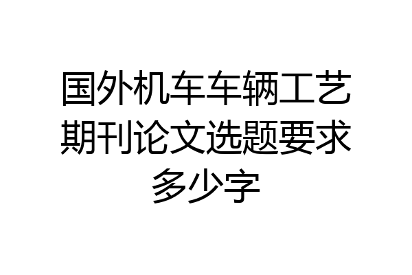 国外机车车辆工艺期刊论文选题要求多少字