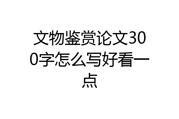 文物鉴赏论文300字怎么写好看一点