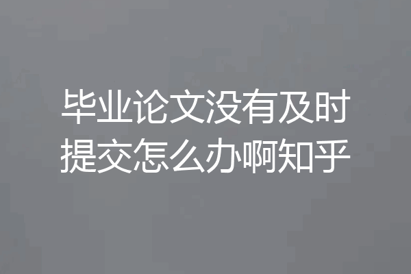 毕业论文没有及时提交怎么办啊知乎