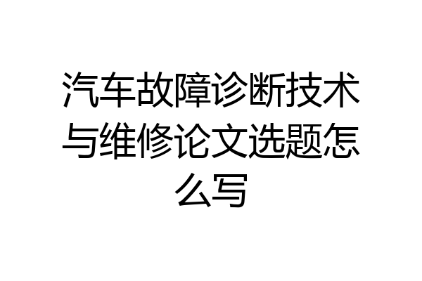 汽车故障诊断技术与维修论文选题怎么写