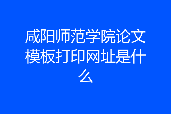 咸阳师范学院论文模板打印网址是什么