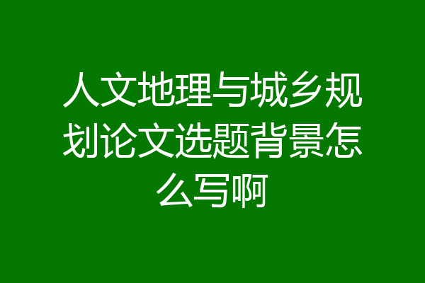 人文地理与城乡规划论文选题背景怎么写啊
