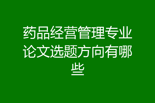 药品经营管理专业论文选题方向有哪些