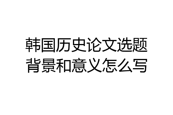 韩国历史论文选题背景和意义怎么写