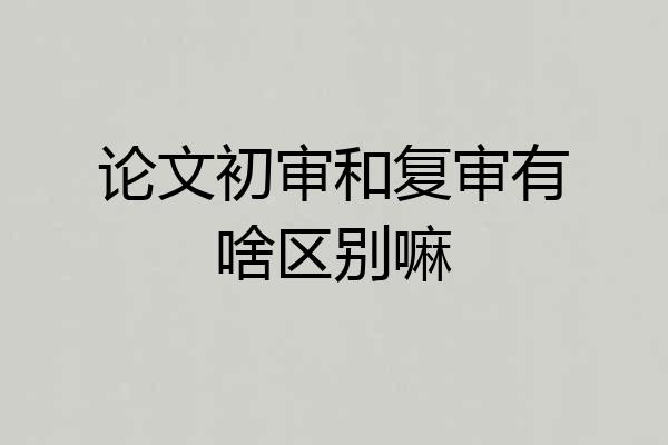 论文初审和复审有啥区别嘛