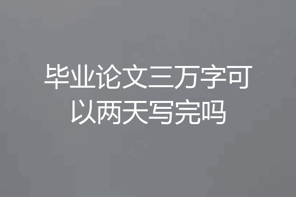 毕业论文三万字可以两天写完吗
