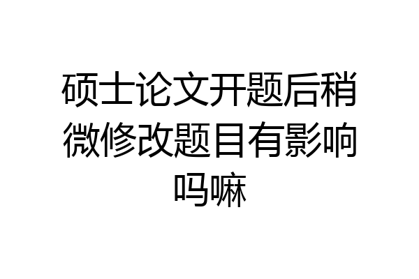 硕士论文开题后稍微修改题目有影响吗嘛