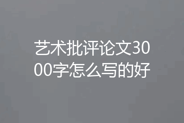 艺术批评论文3000字怎么写的好