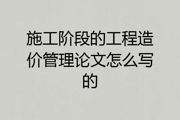 施工阶段的工程造价管理论文怎么写的
