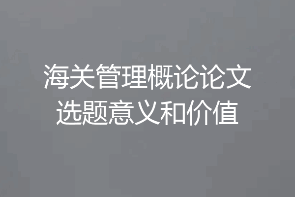 海关管理概论论文选题意义和价值
