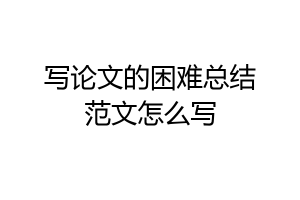 写论文的困难总结范文怎么写