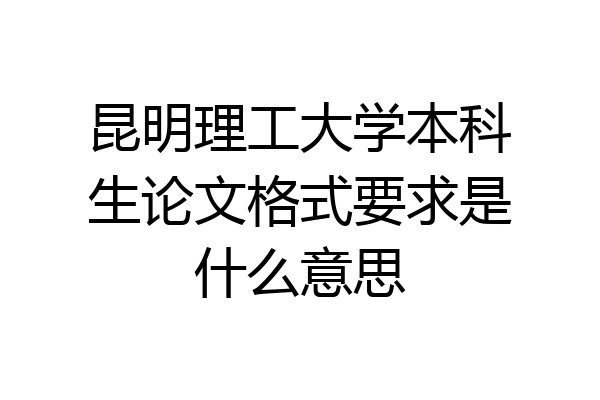昆明理工大学本科生论文格式要求是什么意思
