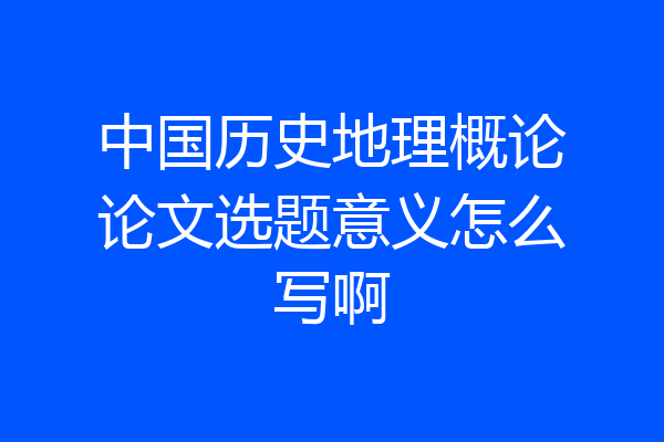 中国历史地理概论论文选题意义怎么写啊
