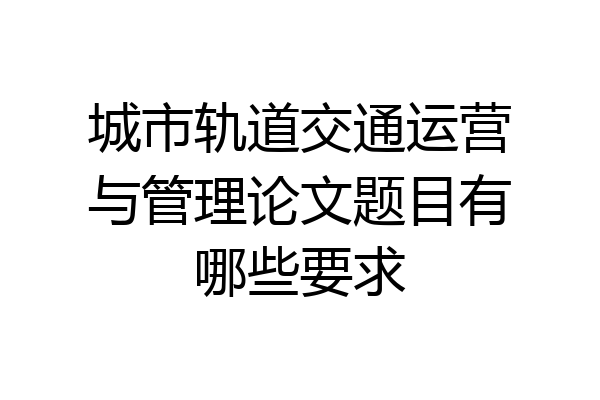 城市轨道交通运营与管理论文题目有哪些要求