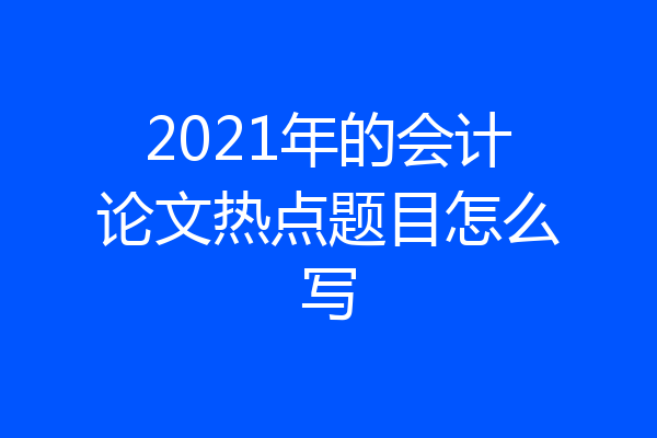 2021年的会计论文热点题目怎么写