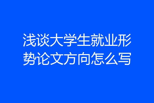 浅谈大学生就业形势论文方向怎么写