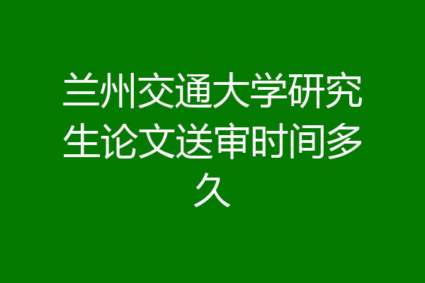 兰州交通大学研究生论文送审时间多久