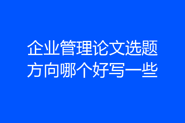 企业管理论文选题方向哪个好写一些