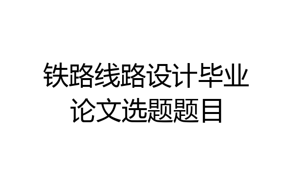 铁路线路设计毕业论文选题题目
