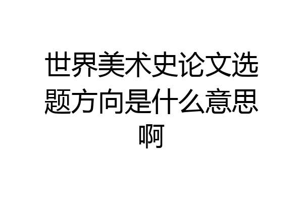 世界美术史论文选题方向是什么意思啊