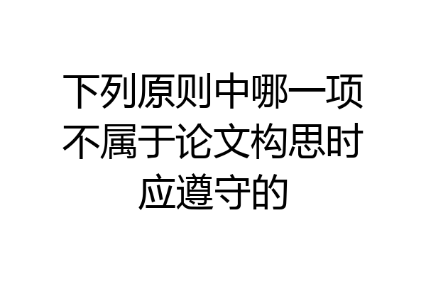 下列原则中哪一项不属于论文构思时应遵守的