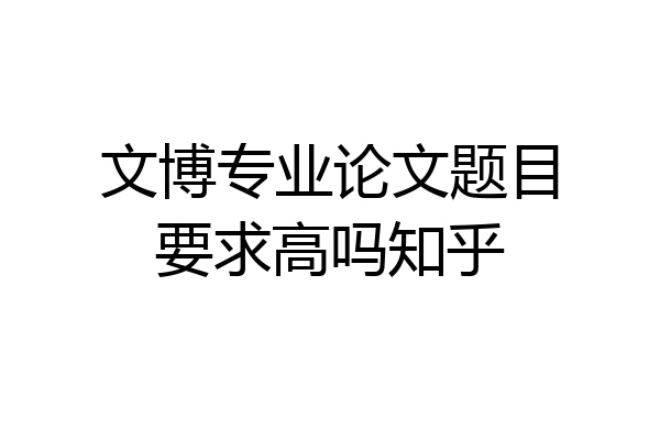 文博专业论文题目要求高吗知乎