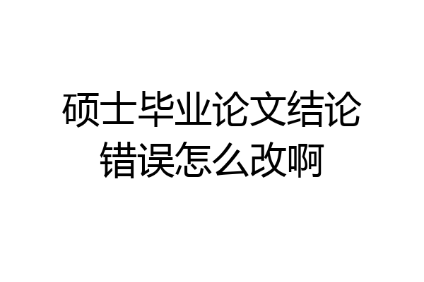 硕士毕业论文结论错误怎么改啊