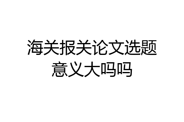 海关报关论文选题意义大吗吗