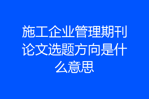施工企业管理期刊论文选题方向是什么意思