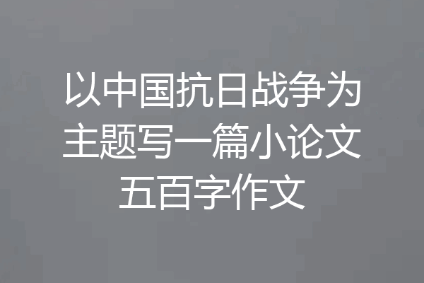 以中国抗日战争为主题写一篇小论文五百字作文