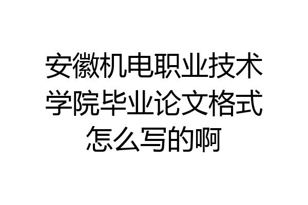 安徽机电职业技术学院毕业论文格式怎么写的啊