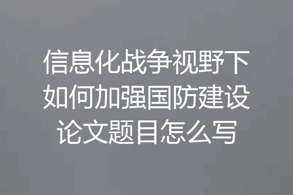信息化战争视野下如何加强国防建设论文题目怎么写