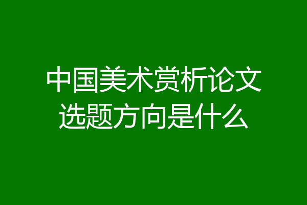 中国美术赏析论文选题方向是什么