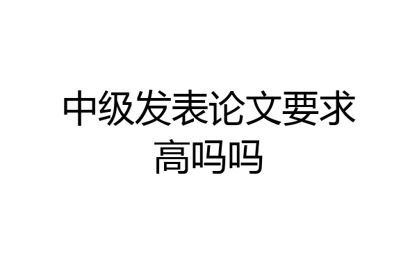 中级发表论文要求高吗吗