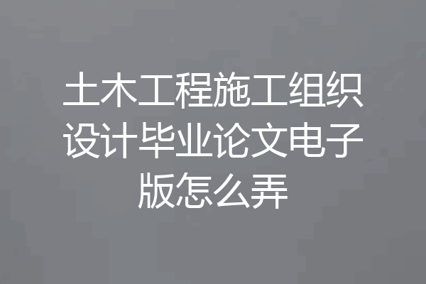 土木工程施工组织设计毕业论文电子版怎么弄