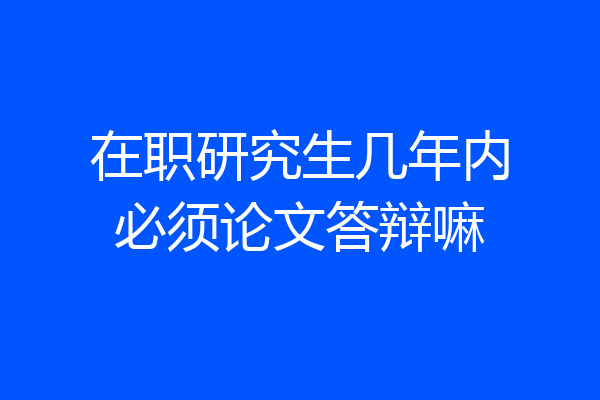 在职研究生几年内必须论文答辩嘛