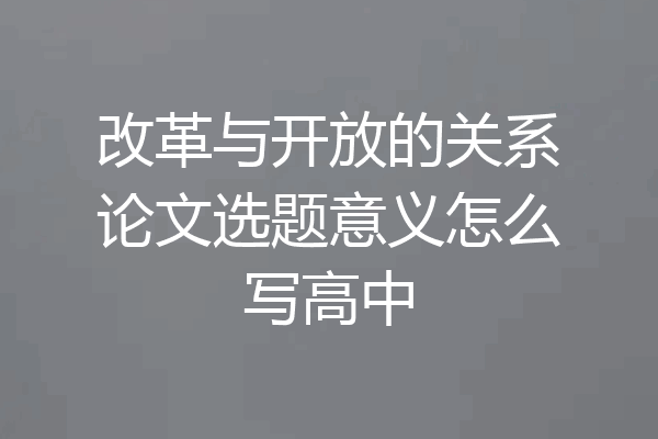 改革与开放的关系论文选题意义怎么写高中