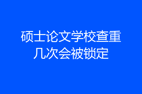硕士论文学校查重几次会被锁定