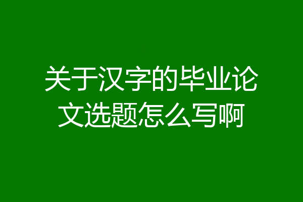 关于汉字的毕业论文选题怎么写啊