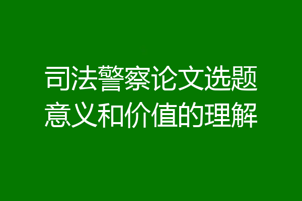 司法警察论文选题意义和价值的理解
