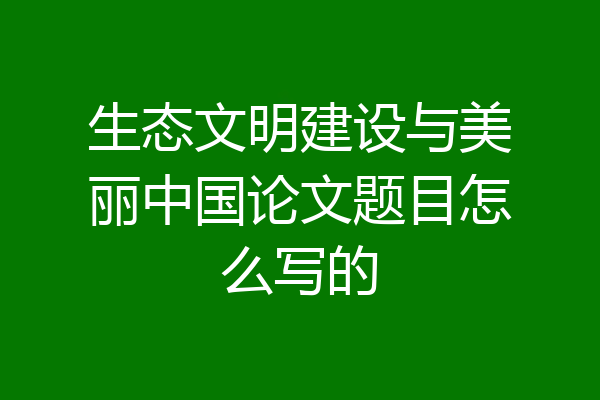 生态文明建设与美丽中国论文题目怎么写的
