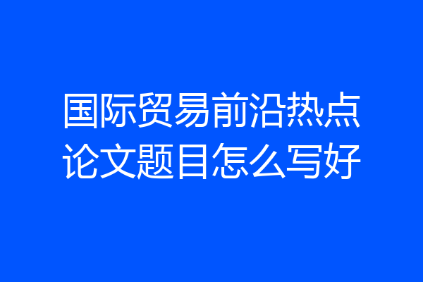 国际贸易前沿热点论文题目怎么写好
