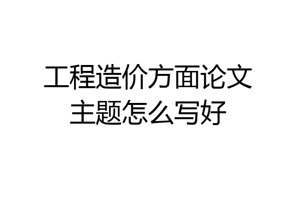 工程造价方面论文主题怎么写好